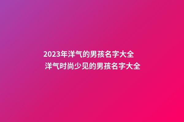 2023年洋气的男孩名字大全 洋气时尚少见的男孩名字大全